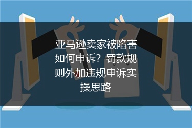 亚马逊卖家被陷害如何申诉？罚款规则外加违规申诉实操思路