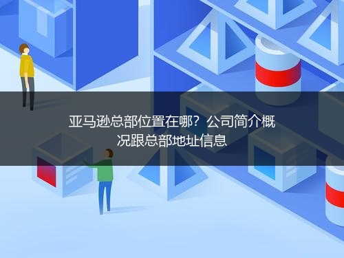 亚马逊总部位置在哪？公司简介概况跟总部地址信息