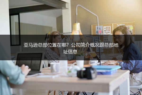 亚马逊总部位置在哪？公司简介概况跟总部地址信息