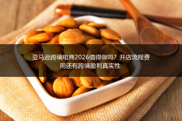 亚马逊跨境电商2026值得做吗？开店流程费用还有跨境盈利真实性