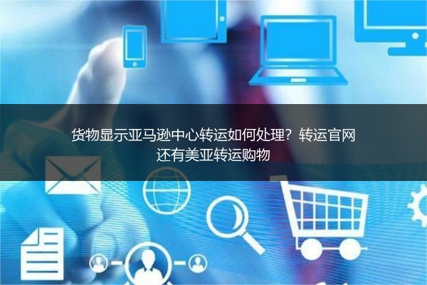 货物显示亚马逊中心转运如何处理？转运官网还有美亚转运购物