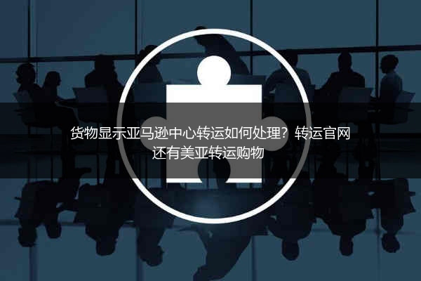 货物显示亚马逊中心转运如何处理？转运官网还有美亚转运购物